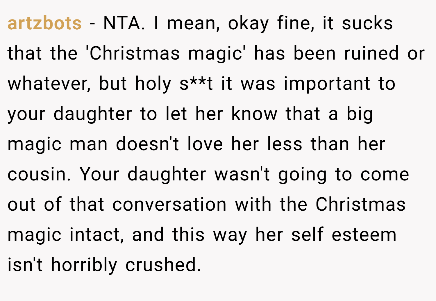 artzbots − NTA. I mean, okay fine, it sucks that the 'Christmas magic' has been ruined or whatever, but holy s**t it was important to your daughter to let her know that a big magic man doesn't love her less than her cousin. Your daughter wasn't going to come out of that conversation with the Christmas magic intact, and this way her self esteem isn't horribly crushed.
