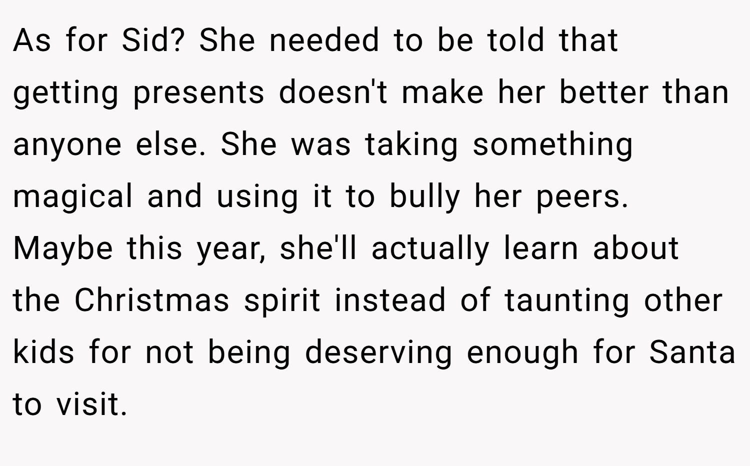 As for Sid? She needed to be told that getting presents doesn't make her better than anyone else. She was taking something magical and using it to bully her peers. Maybe this year, she'll actually learn about the Christmas spirit instead of taunting other kids for not being deserving enough for Santa to visit.