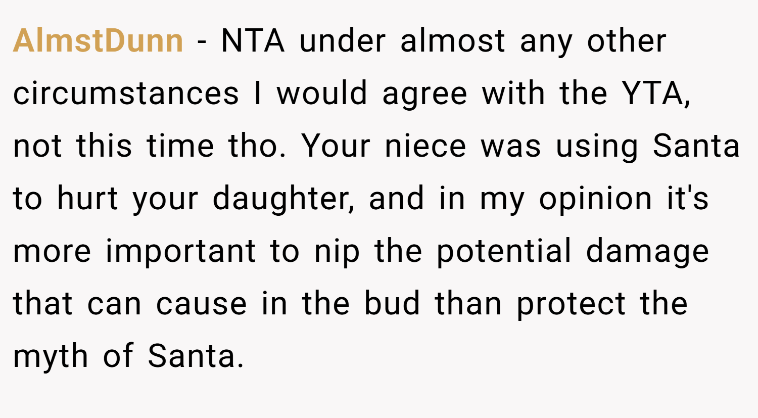 AlmstDunn − NTA under almost any other circumstances I would agree with the YTA, not this time tho. Your niece was using Santa to hurt your daughter, and in my opinion it's more important to nip the potential damage that can cause in the bud than protect the myth of Santa.
