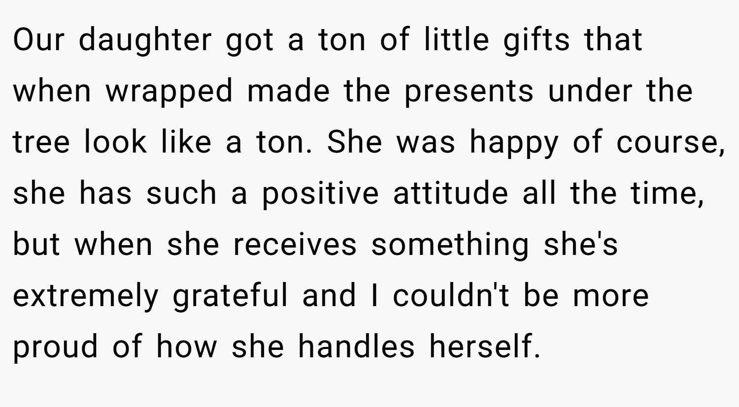 Our daughter got a ton of little gifts that when wrapped made the presents under the tree look like a ton. She was happy of course, she has such a positive attitude all the time, but when she receives something she's extremely grateful and I couldn't be more proud of how she handles herself.