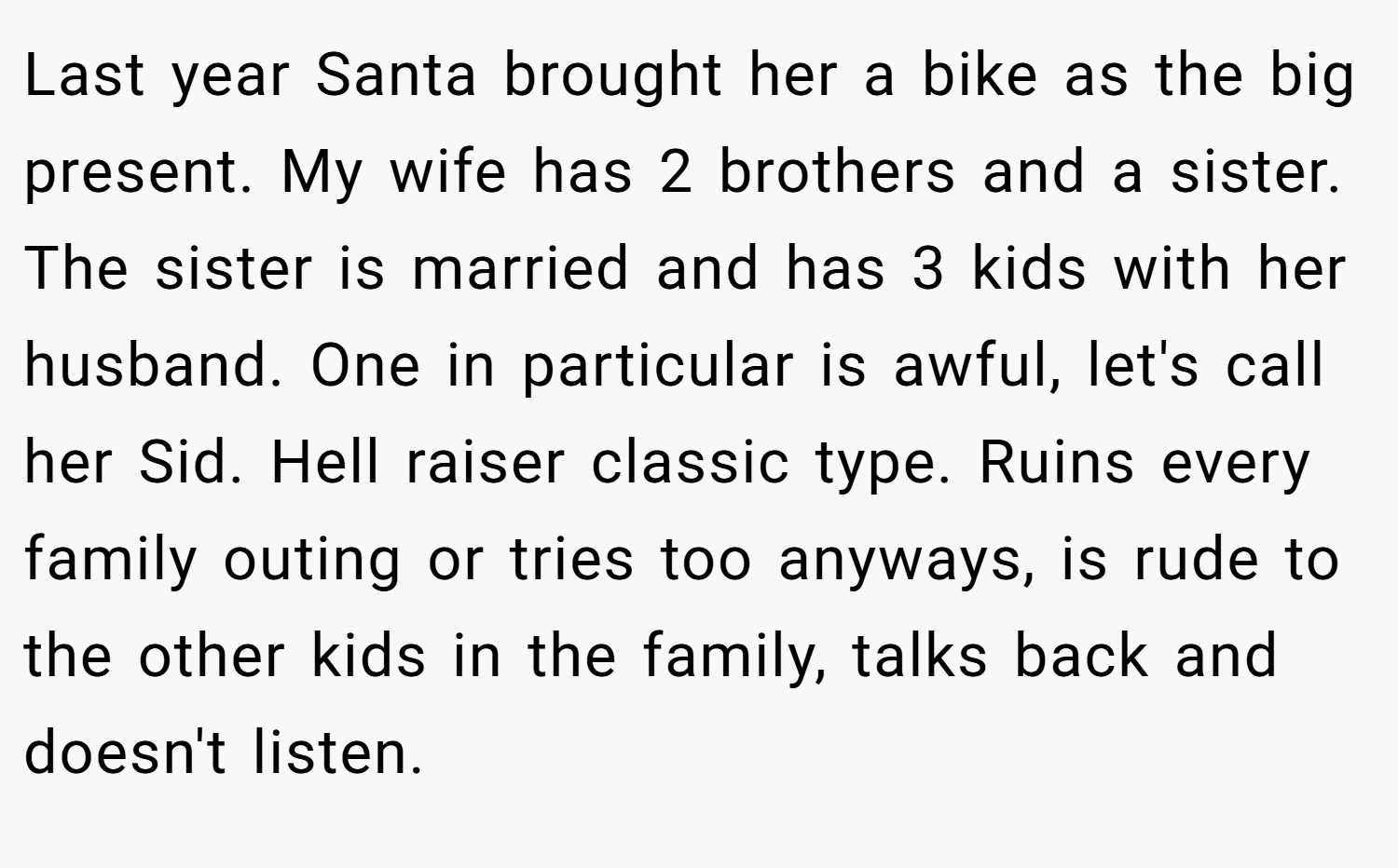 Last year Santa brought her a bike as the big present. My wife has 2 brothers and a sister. The sister is married and has 3 kids with her husband. One in particular is awful, let's call her Sid. Hell raiser classic type. Ruins every family outing or tries too anyways, is rude to the other kids in the family, talks back and doesn't listen.