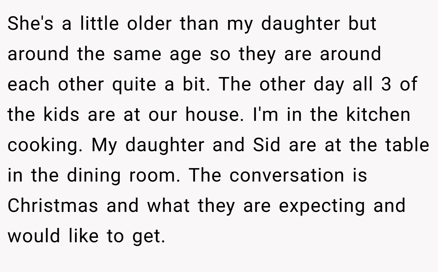 She's a little older than my daughter but around the same age so they are around each other quite a bit. The other day all 3 of the kids are at our house. I'm in the kitchen cooking. My daughter and Sid are at the table in the dining room. The conversation is Christmas and what they are expecting and would like to get.
