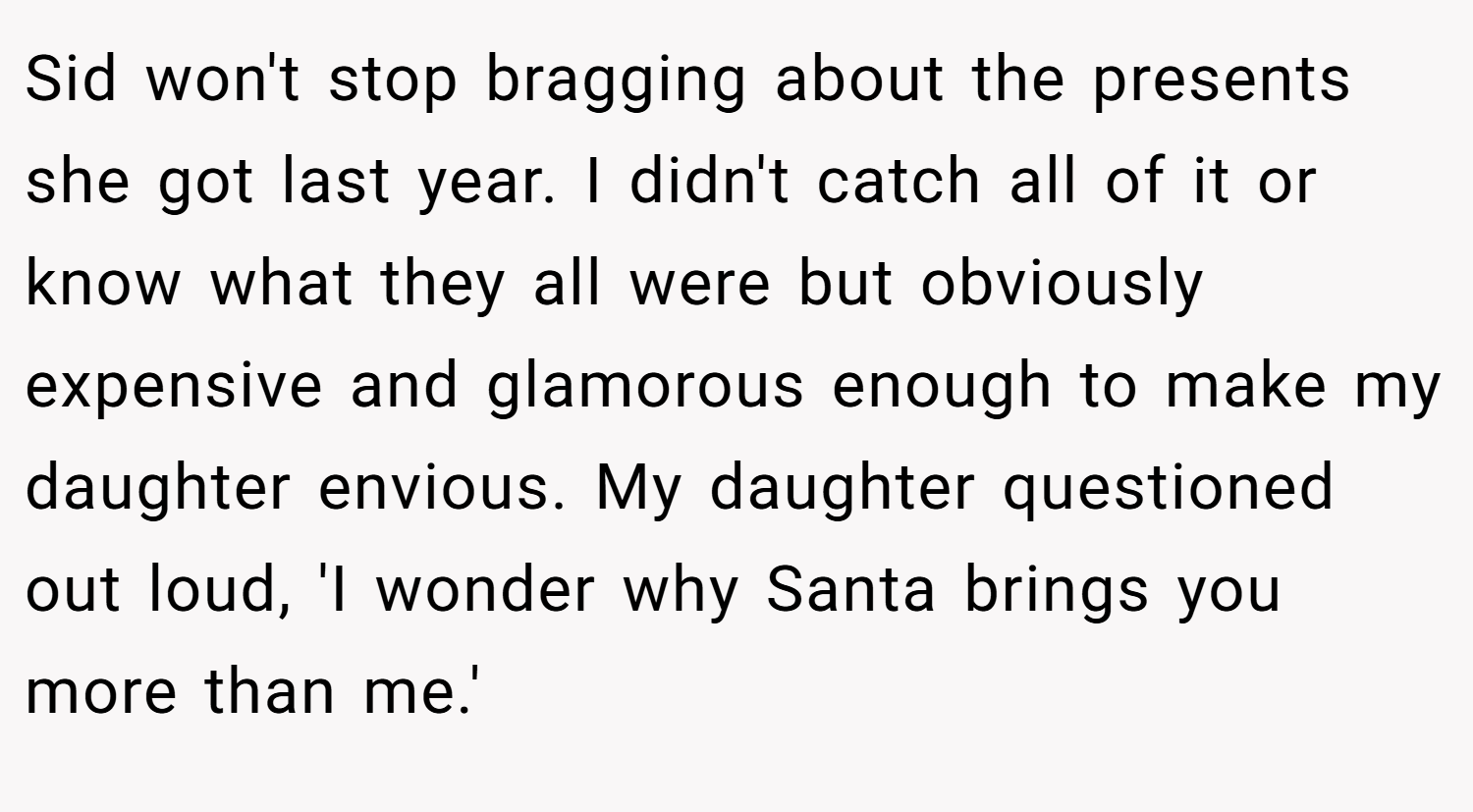 Sid won't stop bragging about the presents she got last year. I didn't catch all of it or know what they all were but obviously expensive and glamorous enough to make my daughter envious. My daughter questioned out loud, 'I wonder why Santa brings you more than me.'