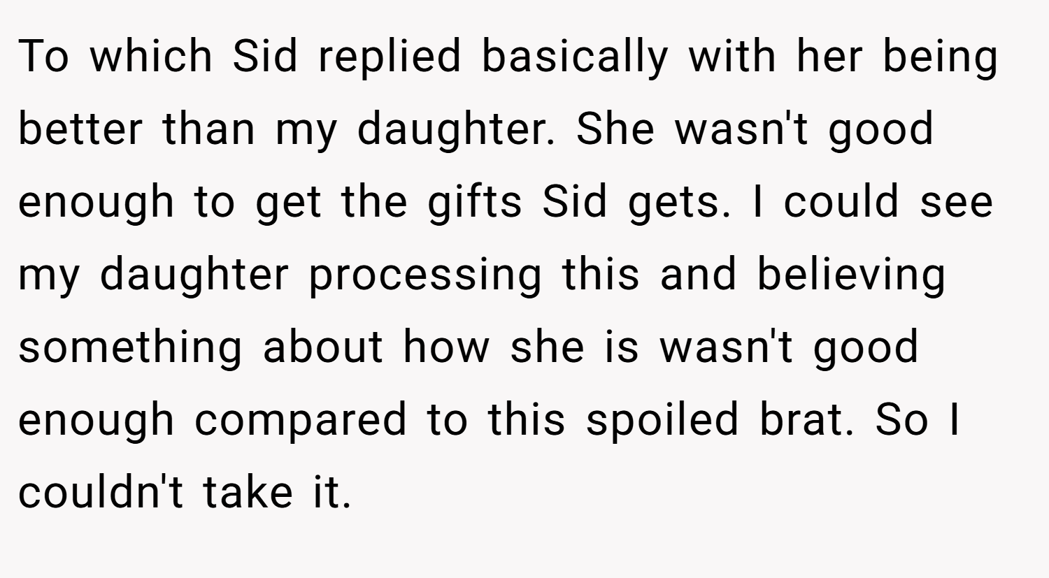 To which Sid replied basically with her being better than my daughter. She wasn't good enough to get the gifts Sid gets. I could see my daughter processing this and believing something about how she is wasn't good enough compared to this spoiled brat. So I couldn't take it.