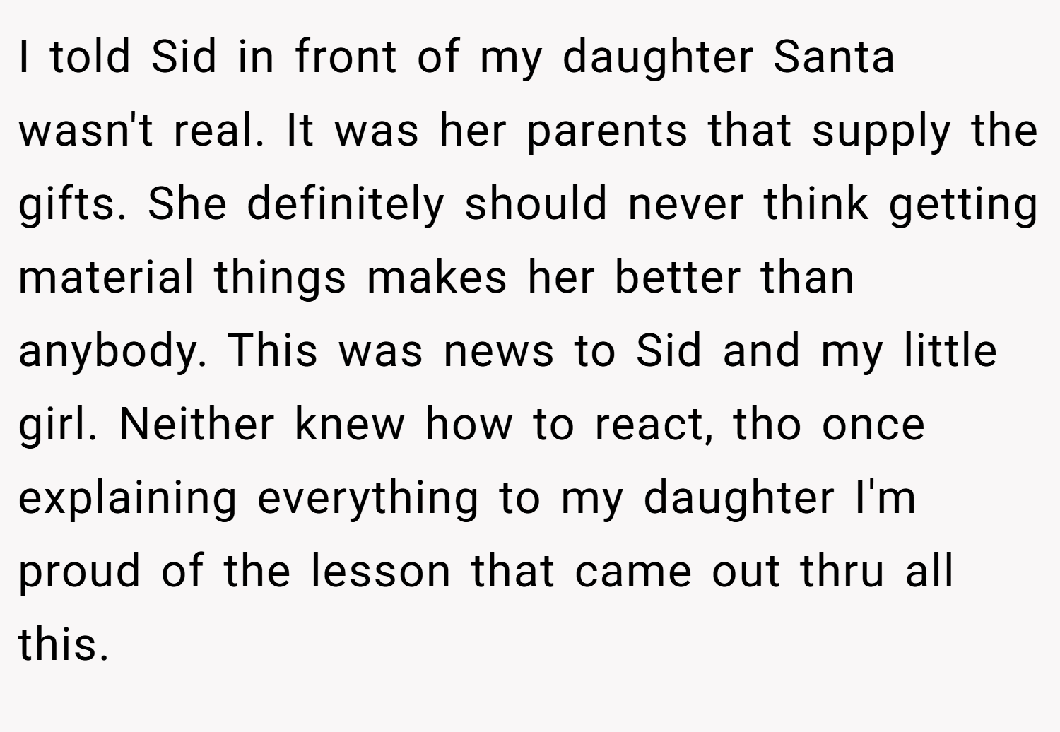 I told Sid in front of my daughter Santa wasn't real. It was her parents that supply the gifts. She definitely should never think getting material things makes her better than anybody. This was news to Sid and my little girl. Neither knew how to react, tho once explaining everything to my daughter I'm proud of the lesson that came out thru all this.