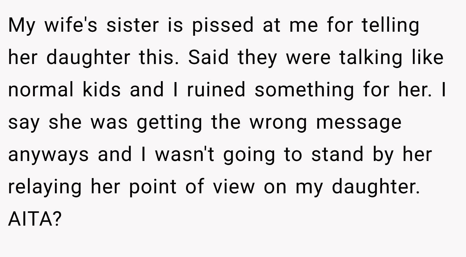 My wife's sister is pissed at me for telling her daughter this. Said they were talking like normal kids and I ruined something for her. I say she was getting the wrong message anyways and I wasn't going to stand by her relaying her point of view on my daughter. AITA?