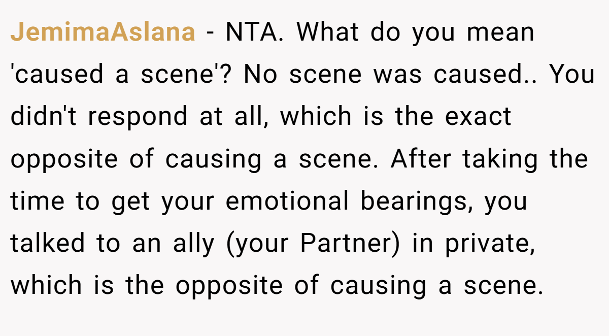 JemimaAslana − NTA. What do you mean 'caused a scene'? No scene was caused.. You didn't respond at all, which is the exact opposite of causing a scene. After taking the time to get your emotional bearings, you talked to an ally (your Partner) in private, which is the opposite of causing a scene.