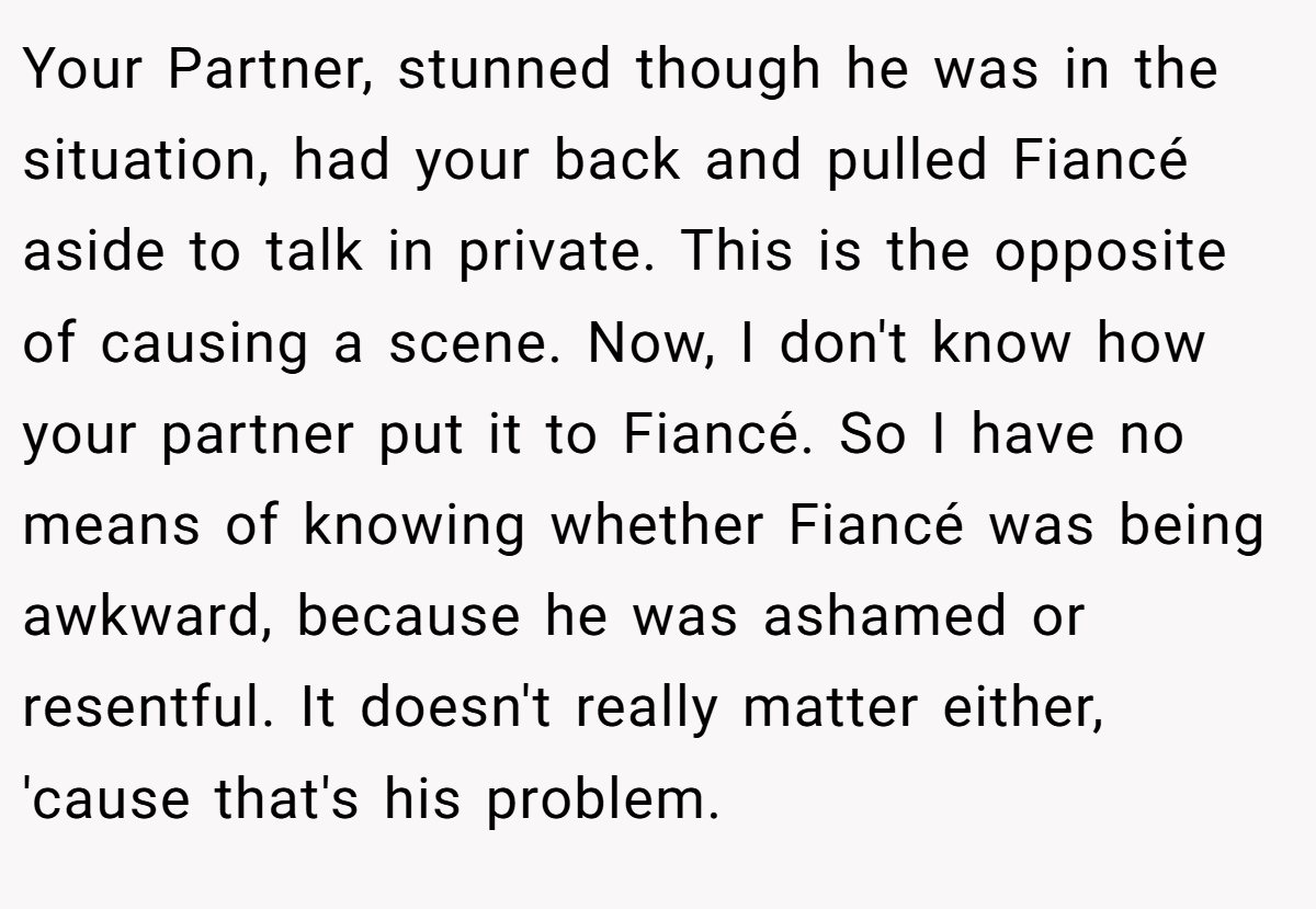 Your Partner, stunned though he was in the situation, had your back and pulled Fiancé aside to talk in private. This is the opposite of causing a scene. Now, I don't know how your partner put it to Fiancé. So I have no means of knowing whether Fiancé was being awkward, because he was ashamed or resentful. It doesn't really matter either, 'cause that's his problem.