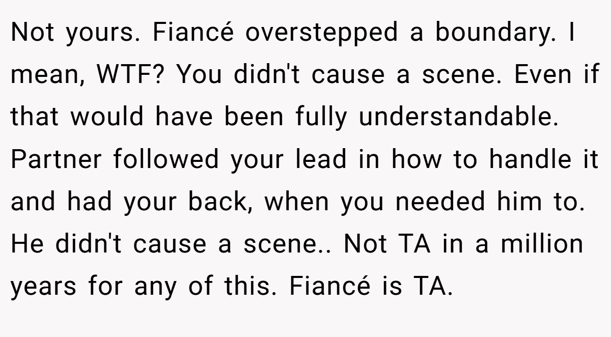 Not yours. Fiancé overstepped a boundary. I mean, WTF? You didn't cause a scene. Even if that would have been fully understandable. Partner followed your lead in how to handle it and had your back, when you needed him to. He didn't cause a scene.. Not TA in a million years for any of this. Fiancé is TA.
