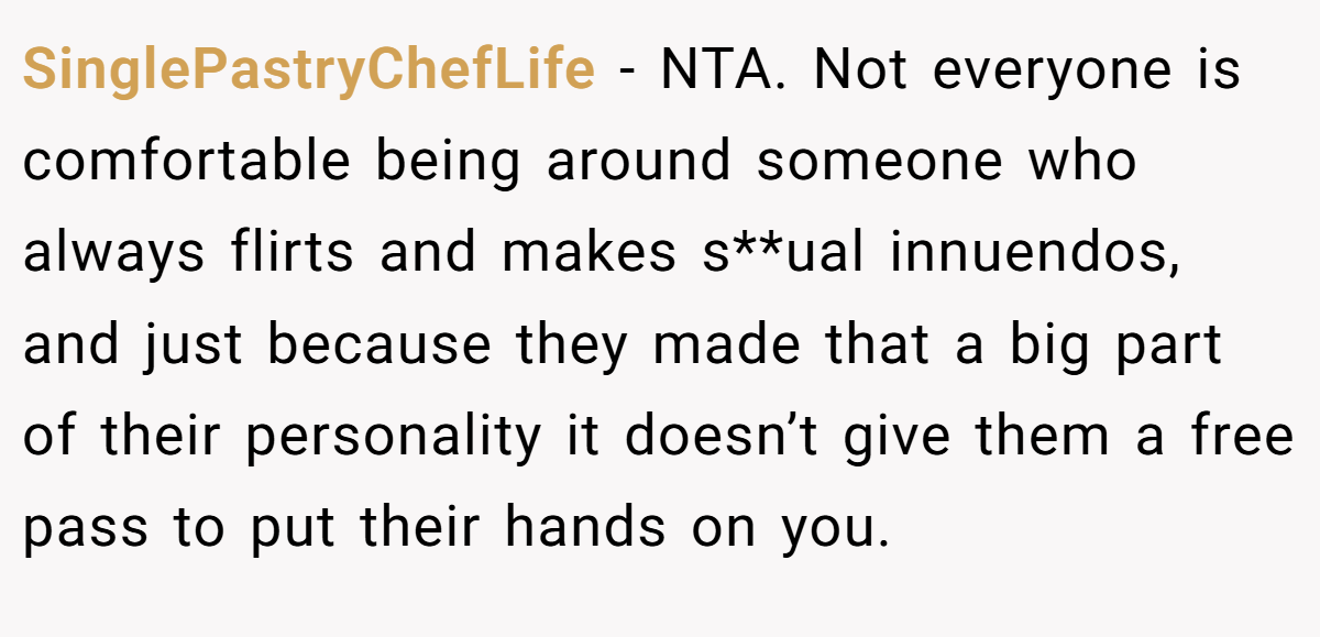 SinglePastryChefLife − NTA. Not everyone is comfortable being around someone who always flirts and makes s**ual innuendos, and just because they made that a big part of their personality it doesn’t give them a free pass to put their hands on you.