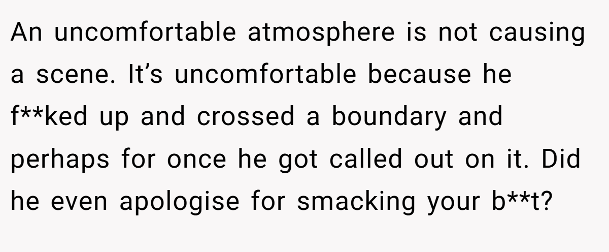 An uncomfortable atmosphere is not causing a scene. It’s uncomfortable because he f**ked up and crossed a boundary and perhaps for once he got called out on it. Did he even apologise for smacking your b**t?