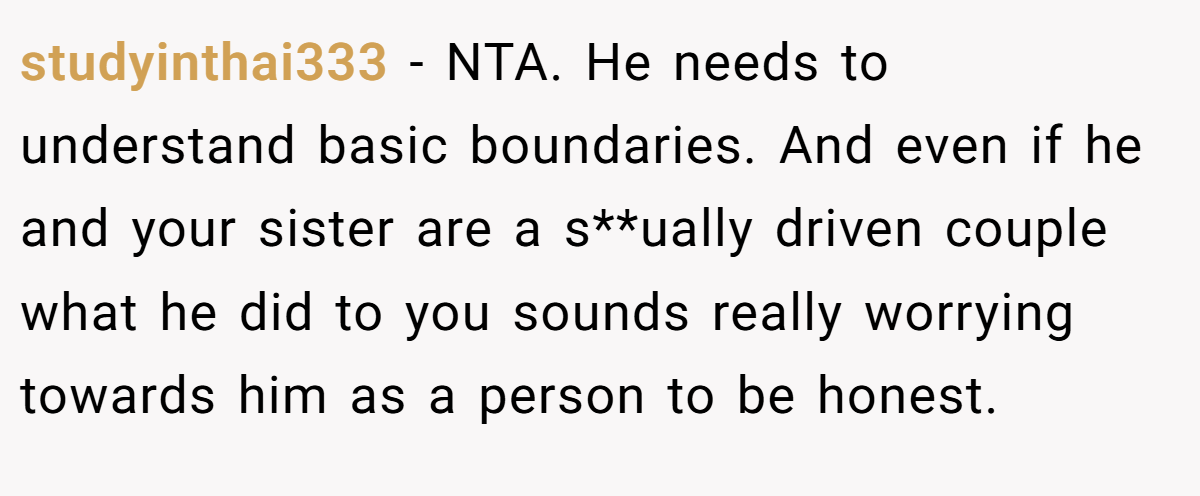 studyinthai333 − NTA. He needs to understand basic boundaries. And even if he and your sister are a s**ually driven couple what he did to you sounds really worrying towards him as a person to be honest.