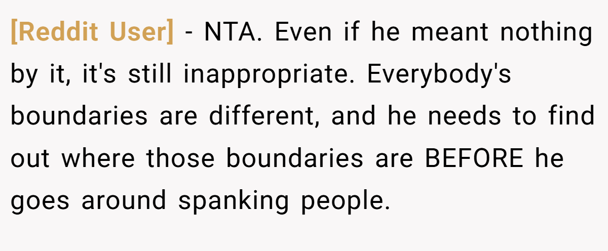 [Reddit User] − NTA. Even if he meant nothing by it, it's still inappropriate. Everybody's boundaries are different, and he needs to find out where those boundaries are BEFORE he goes around spanking people.