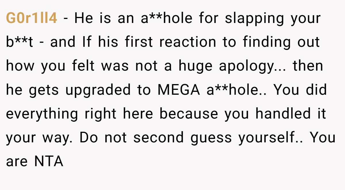 G0r1ll4 − He is an a**hole for slapping your b**t - and If his first reaction to finding out how you felt was not a huge apology... then he gets upgraded to MEGA a**hole.. You did everything right here because you handled it your way. Do not second guess yourself.. You are NTA