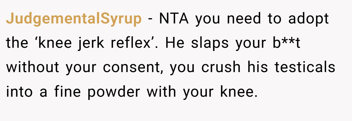 JudgementalSyrup − NTA you need to adopt the ‘knee jerk reflex’. He slaps your b**t without your consent, you crush his testicals into a fine powder with your knee.