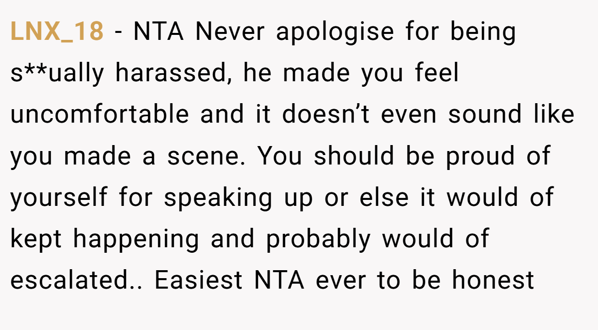 LNX_18 − NTA Never apologise for being s**ually harassed, he made you feel uncomfortable and it doesn’t even sound like you made a scene. You should be proud of yourself for speaking up or else it would of kept happening and probably would of escalated.. Easiest NTA ever to be honest