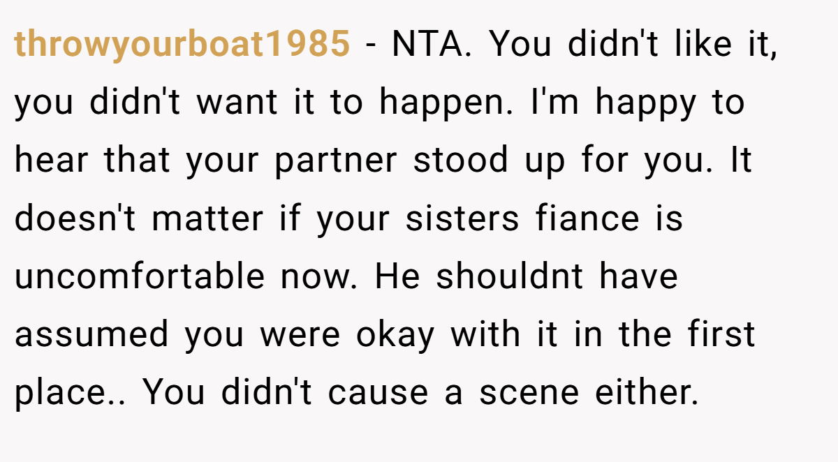 throwyourboat1985 − NTA. You didn't like it, you didn't want it to happen. I'm happy to hear that your partner stood up for you. It doesn't matter if your sisters fiance is uncomfortable now. He shouldnt have assumed you were okay with it in the first place.. You didn't cause a scene either.