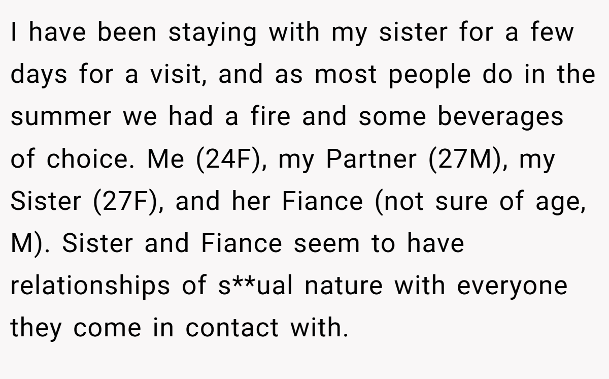 I have been staying with my sister for a few days for a visit, and as most people do in the summer we had a fire and some beverages of choice. Me (24F), my Partner (27M), my Sister (27F), and her Fiance (not sure of age, M). Sister and Fiance seem to have relationships of s**ual nature with everyone they come in contact with.