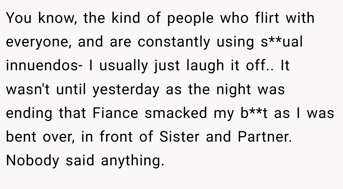 You know, the kind of people who flirt with everyone, and are constantly using s**ual innuendos- I usually just laugh it off.. It wasn't until yesterday as the night was ending that Fiance smacked my b**t as I was bent over, in front of Sister and Partner. Nobody said anything.