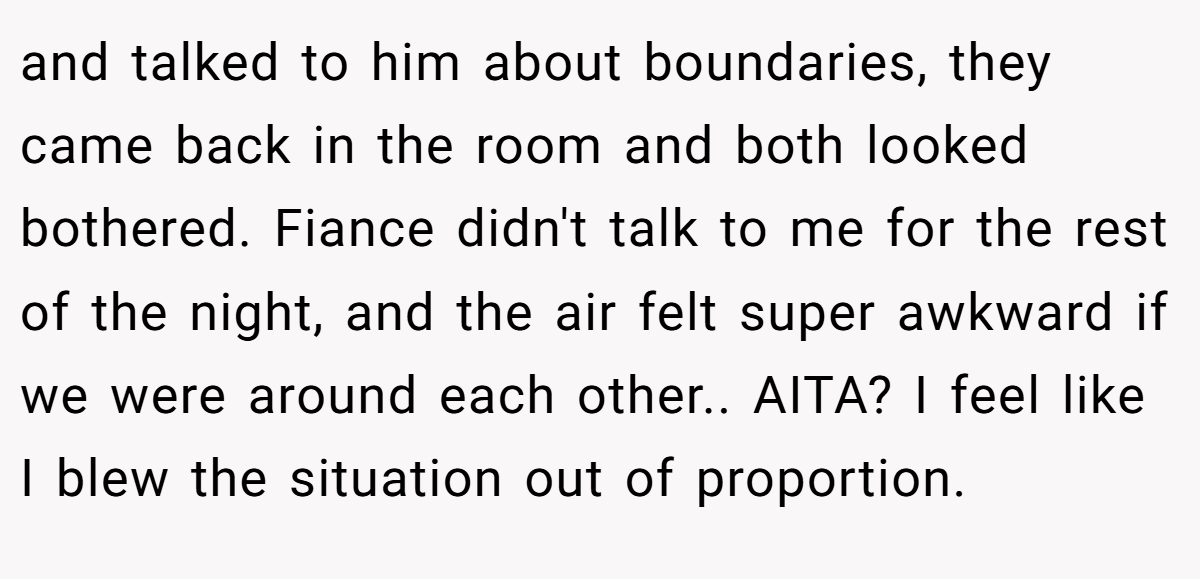 and talked to him about boundaries, they came back in the room and both looked bothered. Fiance didn't talk to me for the rest of the night, and the air felt super awkward if we were around each other.. AITA? I feel like I blew the situation out of proportion.