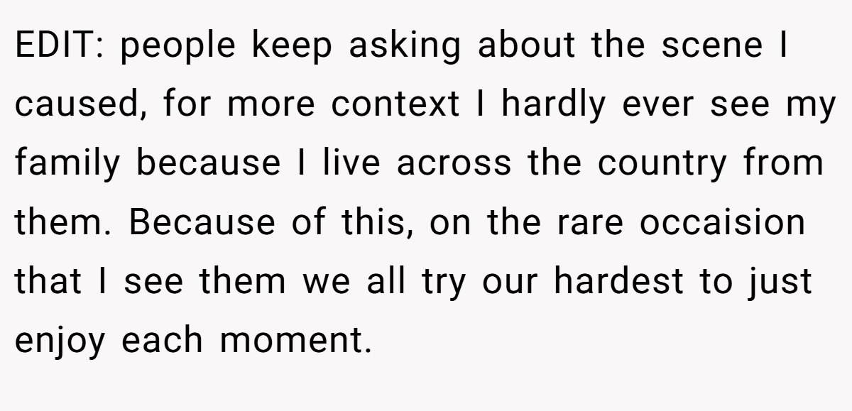 EDIT: people keep asking about the scene I caused, for more context I hardly ever see my family because I live across the country from them. Because of this, on the rare occaision that I see them we all try our hardest to just enjoy each moment.