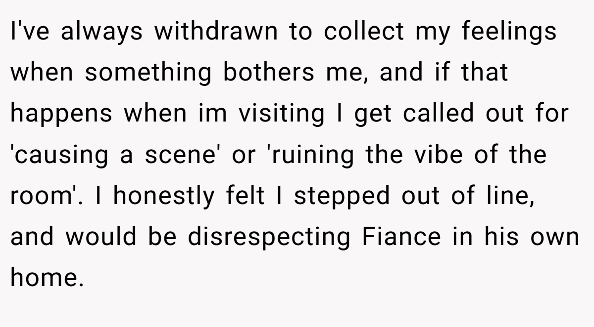 I've always withdrawn to collect my feelings when something bothers me, and if that happens when im visiting I get called out for 'causing a scene' or 'ruining the vibe of the room'. I honestly felt I stepped out of line, and would be disrespecting Fiance in his own home.