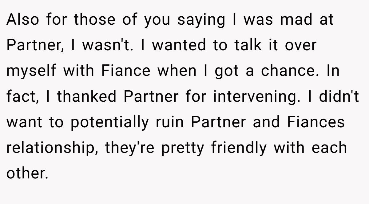 Also for those of you saying I was mad at Partner, I wasn't. I wanted to talk it over myself with Fiance when I got a chance. In fact, I thanked Partner for intervening. I didn't want to potentially ruin Partner and Fiances relationship, they're pretty friendly with each other.