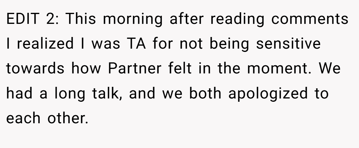 EDIT 2: This morning after reading comments I realized I was TA for not being sensitive towards how Partner felt in the moment. We had a long talk, and we both apologized to each other.