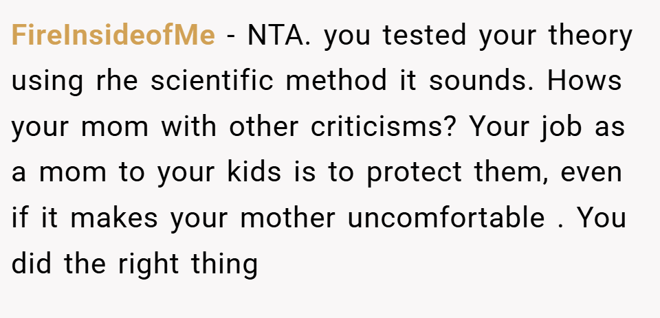 FireInsideofMe − NTA. you tested your theory using rhe scientific method it sounds. Hows your mom with other criticisms? Your job as a mom to your kids is to protect them, even if it makes your mother uncomfortable . You did the right thing