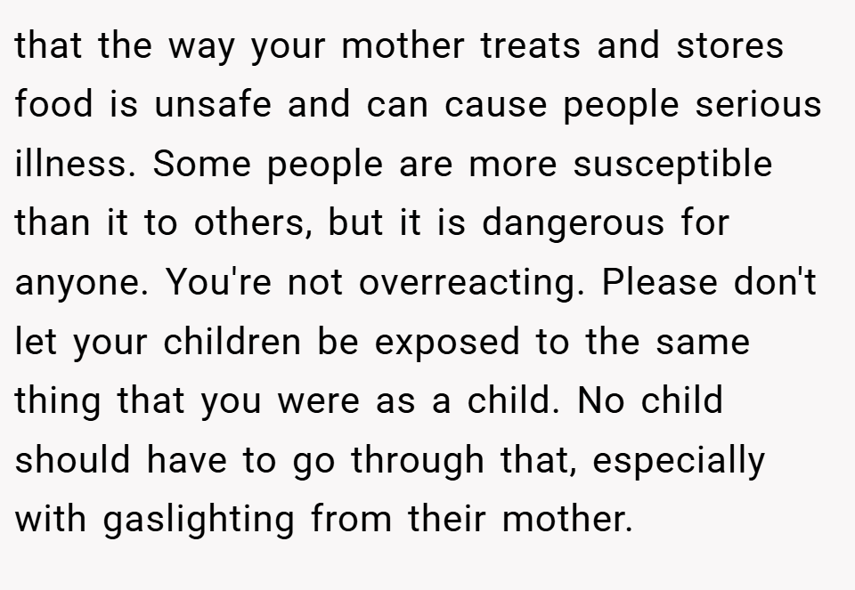 that the way your mother treats and stores food is unsafe and can cause people serious illness. Some people are more susceptible than it to others, but it is dangerous for anyone. You're not overreacting. Please don't let your children be exposed to the same thing that you were as a child. No child should have to go through that, especially with gaslighting from their mother.