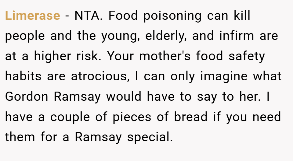 Limerase − NTA. Food poisoning can kill people and the young, elderly, and infirm are at a higher risk. Your mother's food safety habits are atrocious, I can only imagine what Gordon Ramsay would have to say to her. I have a couple of pieces of bread if you need them for a Ramsay special.