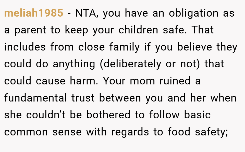meliah1985 − NTA, you have an obligation as a parent to keep your children safe. That includes from close family if you believe they could do anything (deliberately or not) that could cause harm. Your mom ruined a fundamental trust between you and her when she couldn’t be bothered to follow basic common sense with regards to food safety;