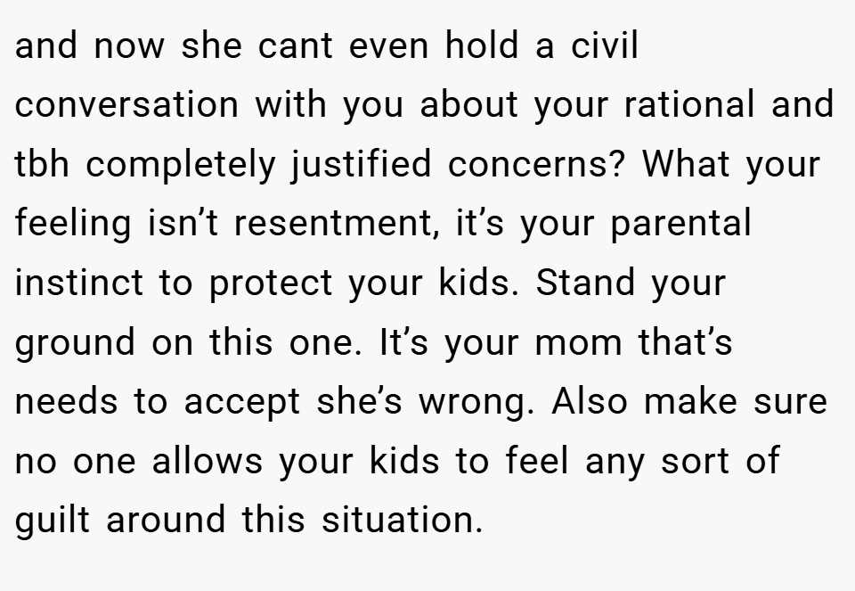 and now she cant even hold a civil conversation with you about your rational and tbh completely justified concerns? What your feeling isn’t resentment, it’s your parental instinct to protect your kids. Stand your ground on this one. It’s your mom that’s needs to accept she’s wrong. Also make sure no one allows your kids to feel any sort of guilt around this situation.