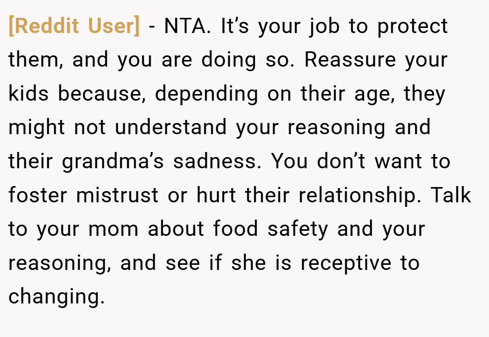 [Reddit User] − NTA. It’s your job to protect them, and you are doing so. Reassure your kids because, depending on their age, they might not understand your reasoning and their grandma’s sadness. You don’t want to foster mistrust or hurt their relationship. Talk to your mom about food safety and your reasoning, and see if she is receptive to changing.
