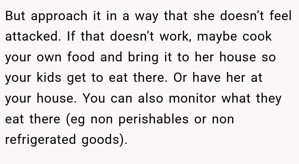 But approach it in a way that she doesn’t feel attacked. If that doesn’t work, maybe cook your own food and bring it to her house so your kids get to eat there. Or have her at your house. You can also monitor what they eat there (eg non perishables or non refrigerated goods).