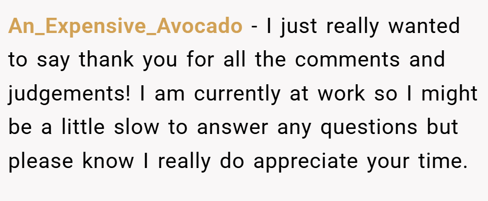 An_Expensive_Avocado − I just really wanted to say thank you for all the comments and judgements! I am currently at work so I might be a little slow to answer any questions but please know I really do appreciate your time.