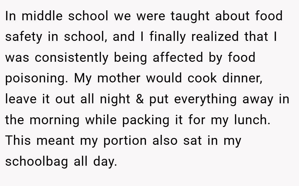 In middle school we were taught about food safety in school, and I finally realized that I was consistently being affected by food poisoning. My mother would cook dinner, leave it out all night & put everything away in the morning while packing it for my lunch. This meant my portion also sat in my schoolbag all day.
