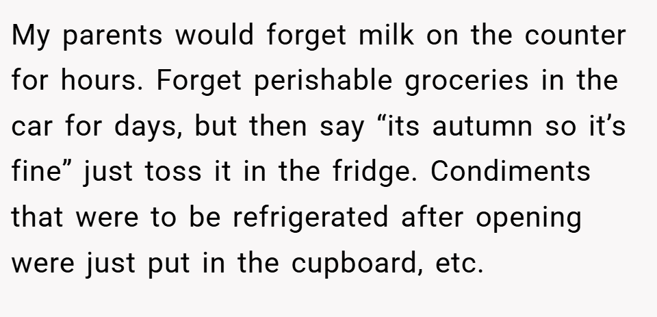 My parents would forget milk on the counter for hours. Forget perishable groceries in the car for days, but then say “its autumn so it’s fine” just toss it in the fridge. Condiments that were to be refrigerated after opening were just put in the cupboard, etc.