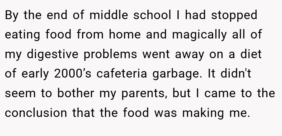 By the end of middle school I had stopped eating food from home and magically all of my digestive problems went away on a diet of early 2000’s cafeteria garbage. It didn't seem to bother my parents, but I came to the conclusion that the food was making me.
