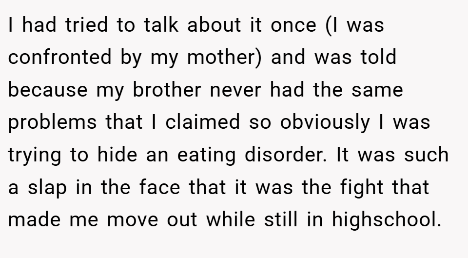 I had tried to talk about it once (I was confronted by my mother) and was told because my brother never had the same problems that I claimed so obviously I was trying to hide an eating disorder. It was such a slap in the face that it was the fight that made me move out while still in highschool.