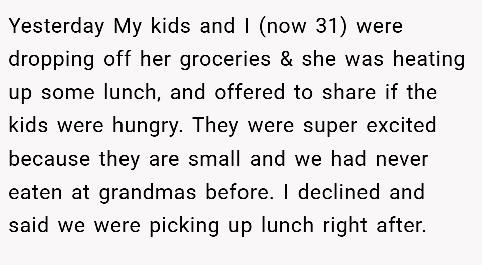Yesterday My kids and I (now 31) were dropping off her groceries & she was heating up some lunch, and offered to share if the kids were hungry. They were super excited because they are small and we had never eaten at grandmas before. I declined and said we were picking up lunch right after.