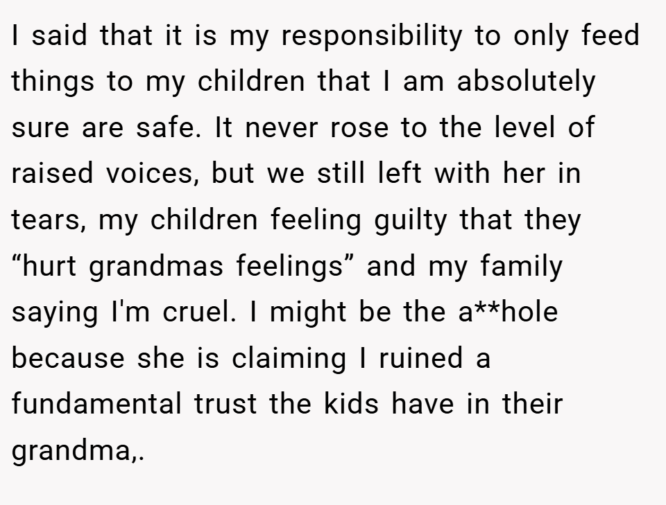 I said that it is my responsibility to only feed things to my children that I am absolutely sure are safe. It never rose to the level of raised voices, but we still left with her in tears, my children feeling guilty that they “hurt grandmas feelings” and my family saying I'm cruel. I might be the a**hole because she is claiming I ruined a fundamental trust the kids have in their grandma,.