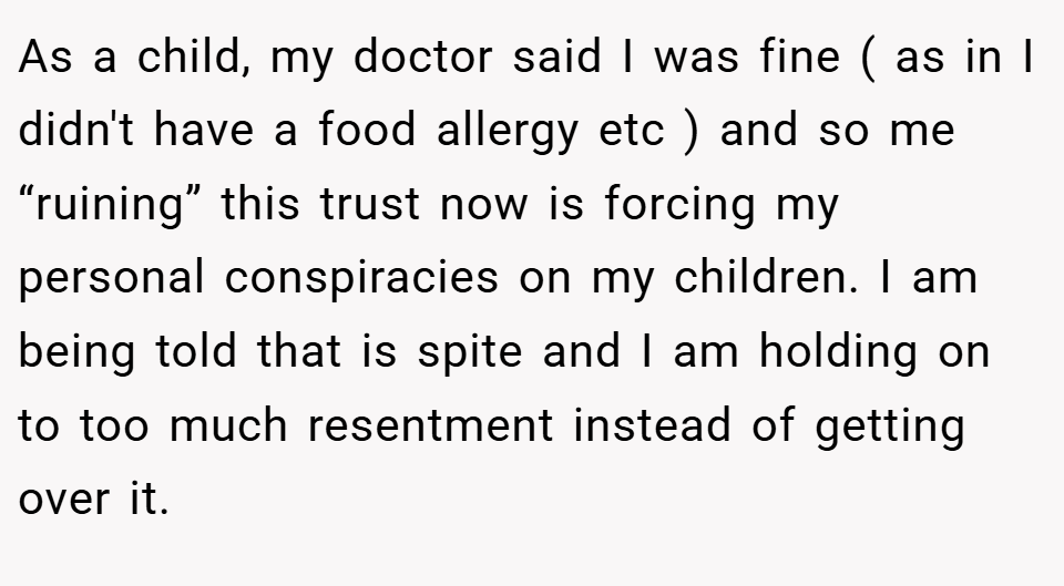 As a child, my doctor said I was fine ( as in I didn't have a food allergy etc ) and so me “ruining” this trust now is forcing my personal conspiracies on my children. I am being told that is spite and I am holding on to too much resentment instead of getting over it.
