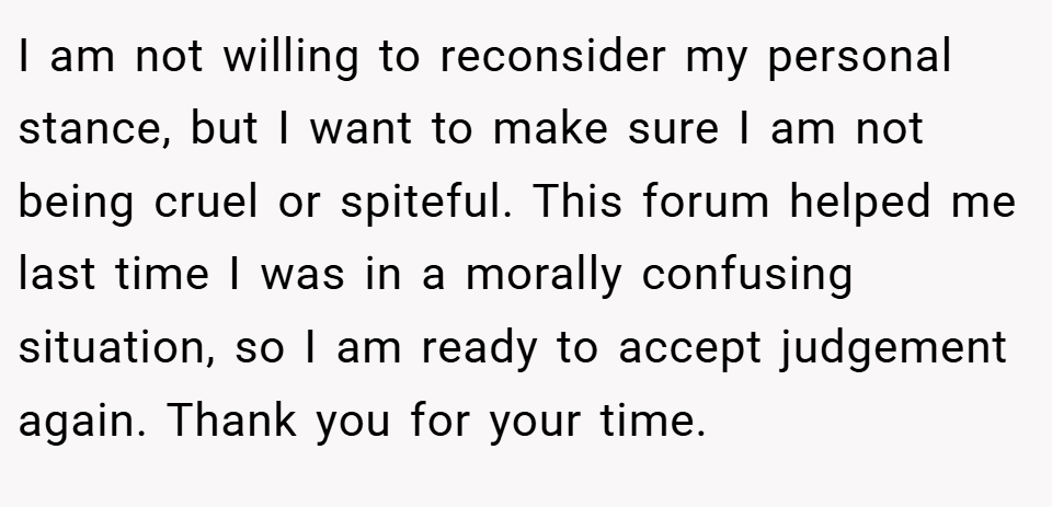I am not willing to reconsider my personal stance, but I want to make sure I am not being cruel or spiteful. This forum helped me last time I was in a morally confusing situation, so I am ready to accept judgement again. Thank you for your time.