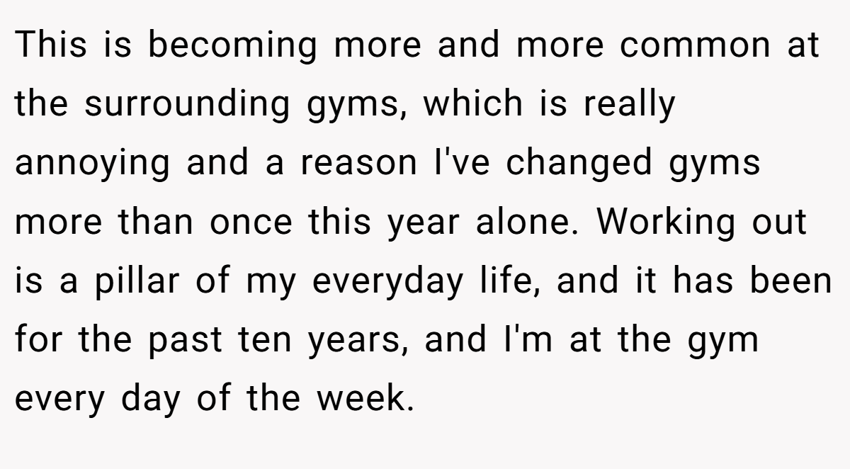 This is becoming more and more common at the surrounding gyms, which is really annoying and a reason I've changed gyms more than once this year alone. Working out is a pillar of my everyday life, and it has been for the past ten years, and I'm at the gym every day of the week.