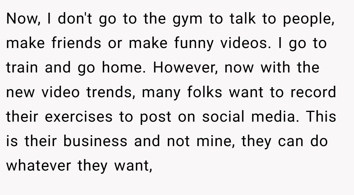 Now, I don't go to the gym to talk to people, make friends or make funny videos. I go to train and go home. However, now with the new video trends, many folks want to record their exercises to post on social media. This is their business and not mine, they can do whatever they want,