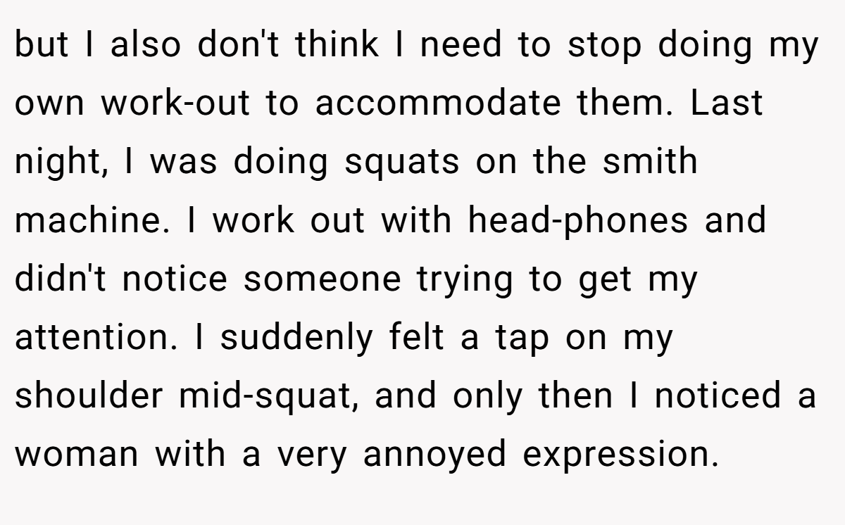 but I also don't think I need to stop doing my own work-out to accommodate them. Last night, I was doing squats on the smith machine. I work out with head-phones and didn't notice someone trying to get my attention. I suddenly felt a tap on my shoulder mid-squat, and only then I noticed a woman with a very annoyed expression.