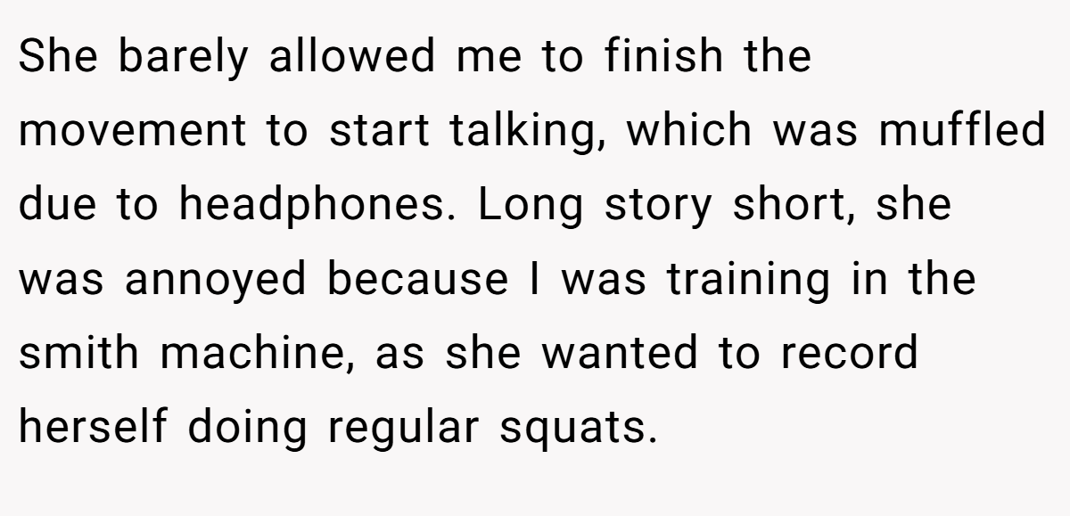 She barely allowed me to finish the movement to start talking, which was muffled due to headphones. Long story short, she was annoyed because I was training in the smith machine, as she wanted to record herself doing regular squats.