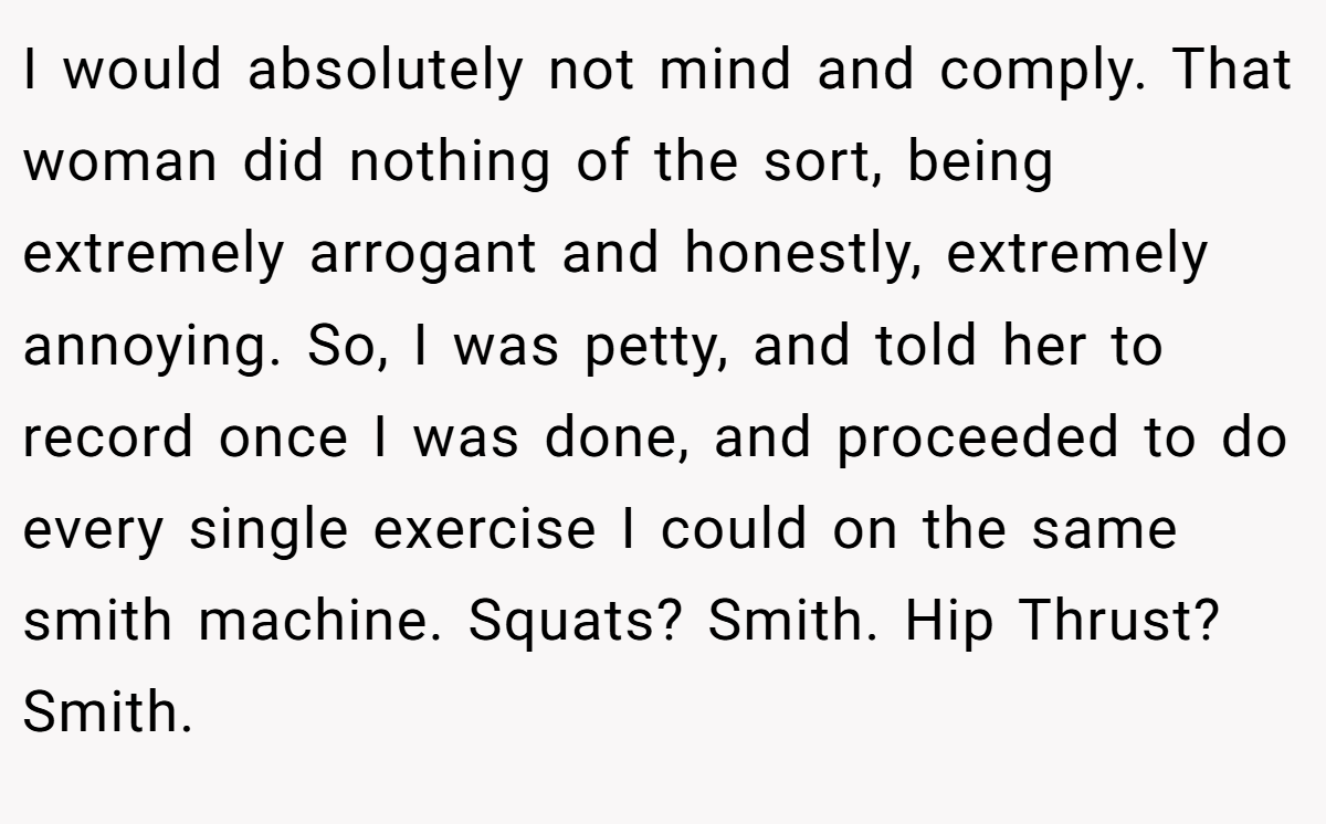 I would absolutely not mind and comply. That woman did nothing of the sort, being extremely arrogant and honestly, extremely annoying. So, I was petty, and told her to record once I was done, and proceeded to do every single exercise I could on the same smith machine. Squats? Smith. Hip Thrust? Smith.
