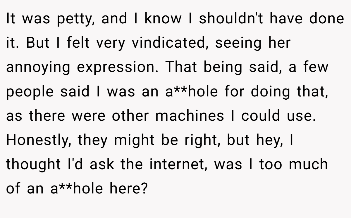 It was petty, and I know I shouldn't have done it. But I felt very vindicated, seeing her annoying expression. That being said, a few people said I was an a**hole for doing that, as there were other machines I could use. Honestly, they might be right, but hey, I thought I'd ask the internet, was I too much of an a**hole here?